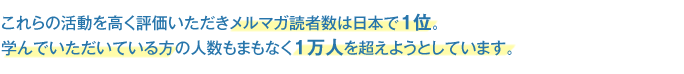 これらの活動を高く評価いただきメルマガ読者数は日本で１位。
学んでいただいている方の人数もまもなく１万人を超えようとしています。