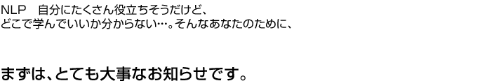 NLP　自分にたくさん役立ちそうだけど、どこで学んでいいか分からない・・・。そんなあなたのために、まずは、大事なお知らせです。