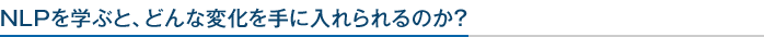 NLPを学ぶと、どんな変化を手に入れられるのか？