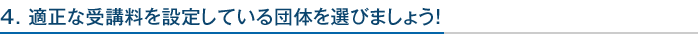 4. 適正な受講料を設定している団体を選びましょう！